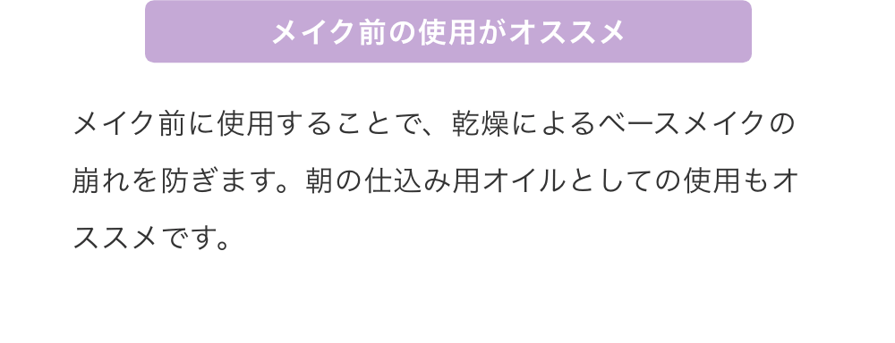 メイク前の使用がオススメ：メイク前に使用することで、乾燥によるベースメイクの崩れを防ぎます。朝の仕込み用オイルとしての使用もオススメです。