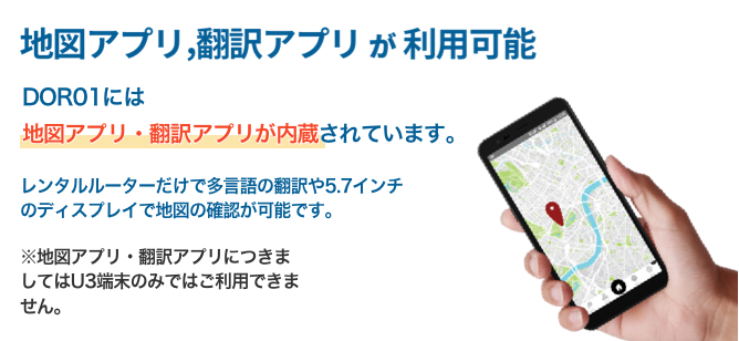 地図アプリ、翻訳アプリが利用可能　DOR01には地図アプリ・翻訳アプリが内蔵されています。レンタルルーターだけで多言語の翻訳や5.7インチのディスプレイで地図の確認が可能です。地図アプリ・翻訳アプリにつきましてはU3端末のみではご利用いただけません。