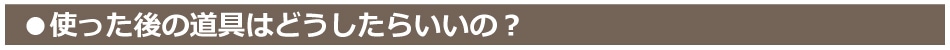 使った後の道具はどうすればいいの？