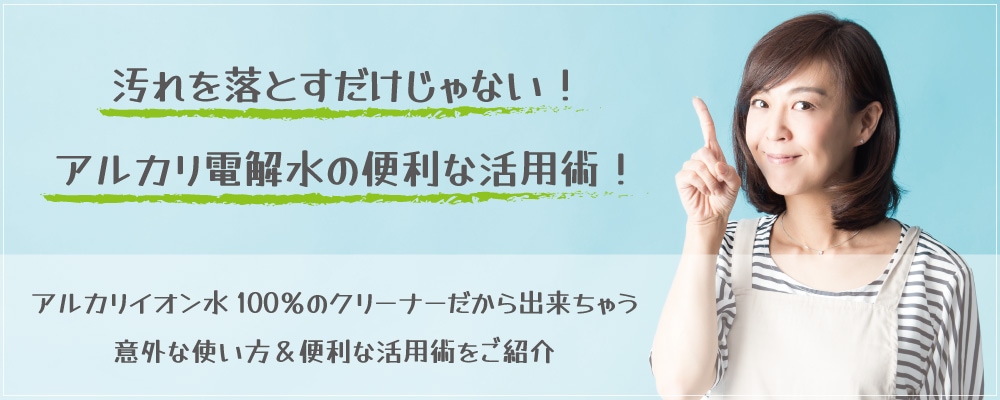 アルカリイオン水100％のクリーナーだからできちゃう意外な使い方・便利な活用術をご紹介