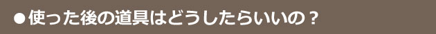使った後の道具はどうすればいいの？