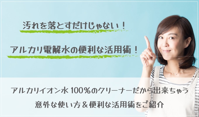 アルカリイオン水100％のクリーナーだからできちゃう意外な使い方・便利な活用術をご紹介