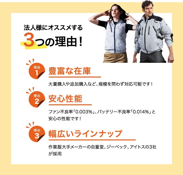 法人様にオススメする２つの理由！ 理由１ 豊富な在庫 大量購入や追加購入など、規模を問わず対応可能です。 理由２ 安心性能 ファン不良率「0.003%」、バッテリー不良率「0.014%」と安心の性能です！ 理由３ 幅広いラインナップ 作業服大手メーカーの自重堂、ジーベック、アイトスの2者が採用