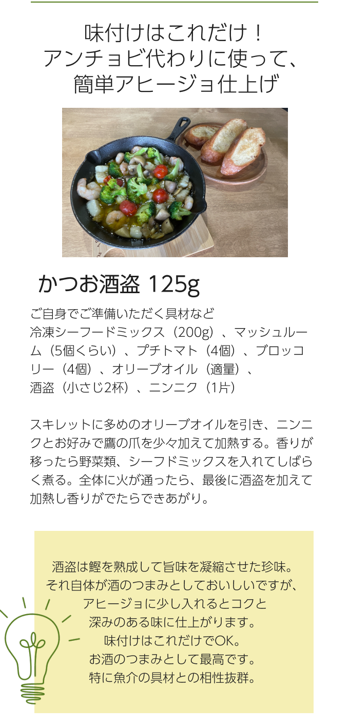 味付けはこれだけ！アンチョビ代わりに使って、簡単アヒージョ仕上げ　かつお酒盗 125g　ご自身でご準備いただく具材など冷凍シーフードミックス（200g）、マッシュルーム（5個くらい）、プチトマト（4個）、ブロッコリー（4個）、オリーブオイル（適量）、酒盗（小さじ2杯）、ニンニク（1片）スキレットに多めのオリーブオイルを引き、ニンニクとお好みで鷹の爪を少々加えて加熱する。香りが移ったら野菜類、シーフドミックスを入れてしばらく煮る。全体に火が通ったら、最後に酒盗を加えて加熱し香りがでたらできあがり。　酒盗は鰹を熟成して旨味を凝縮させた珍味。それ自体が酒のつまみとしておいしいですが、アヒージョに少し入れるとコクと深みのある味に仕上がります。味付けはこれだけでOK。お酒のつまみとして最高です。特に魚介の具材との相性抜群。