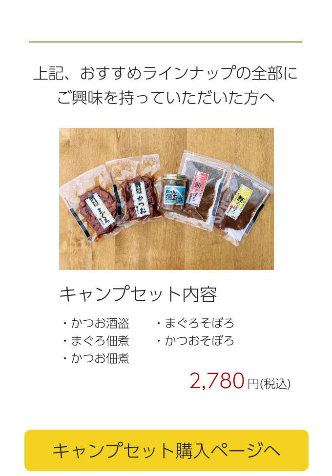  上記、おすすめラインナップの全部にご興味を持っていただいた方へ キャンプセット内容・かつお酒盗　　・まぐろそぼろ・まぐろ佃煮　・かつおそぼろ・かつお佃煮 2,780円(税込) キャンプセット購入ページへ  