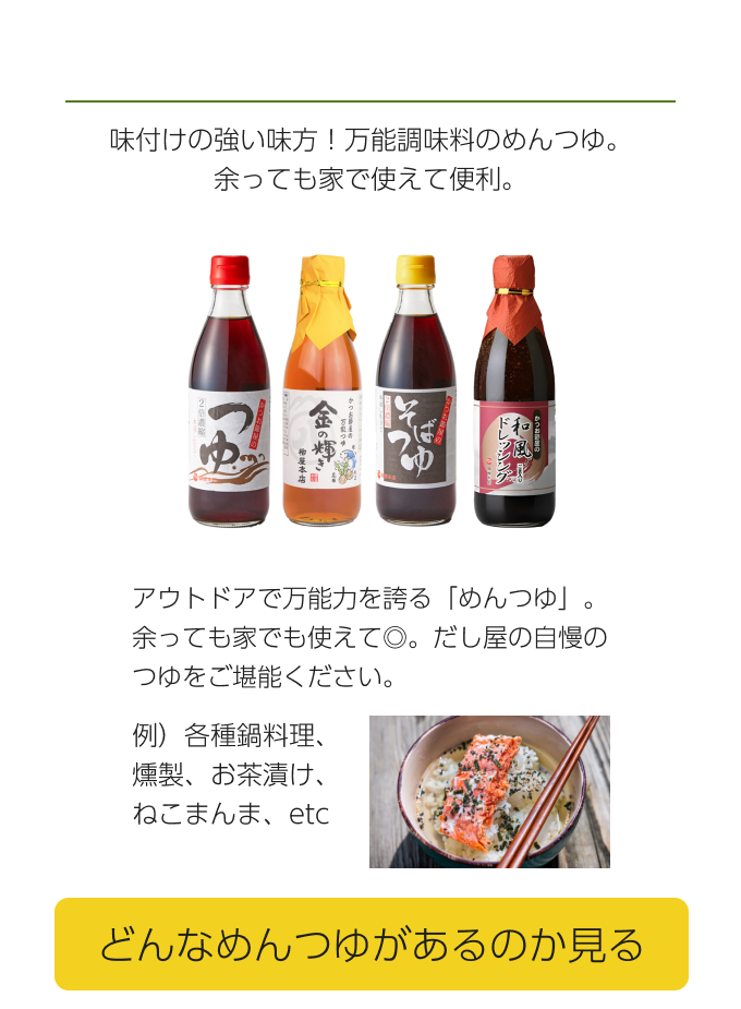  味付けの強い味方！万能調味料のめんつゆ。余っても家で使えて便利。 アウトドアで万能力を誇る「めんつゆ」。余っても家でも使えて◎。だし屋の自慢のつゆをご堪能ください。 どんなめんつゆがあるのか見る  