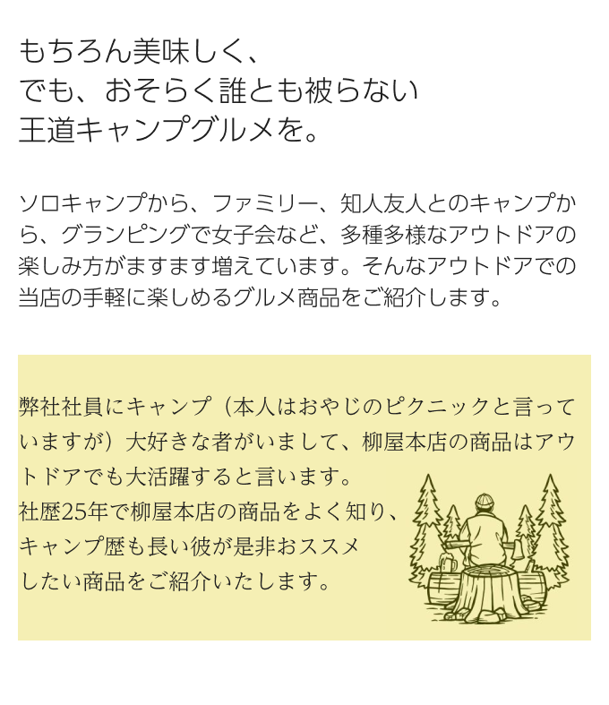  もちろん美味しく、でも、おそらく誰とも被らない王道キャンプグルメを。ソロキャンプから、ファミリー、知人友人とのキャンプから、グランピングで女子会など、多種多様なアウトドアの楽しみ方がますます増えています。そんなアウトドアでの当店の手軽に楽しめるグルメ商品をご紹介します。 弊社社員にキャンプ（本人はおやじのピクニックと言っていますが）大好きな者がいまして、柳屋本店の商品はアウトドアでも大活躍すると言います。社歴25年で柳屋本店の商品をよく知り、キャンプ歴も長い彼が是非おススメしたい商品をご紹介いたします。 