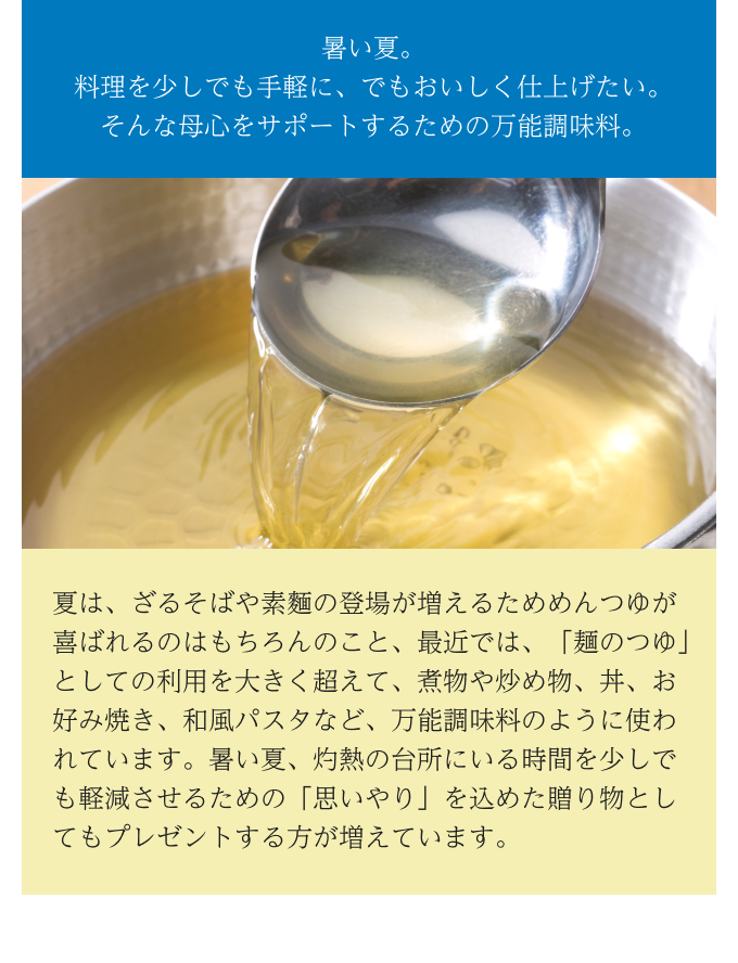  暑い夏。料理を少しでも手軽に、でもおいしく仕上げたい。そんな母心をサポートするための万能調味料。 夏は、ざるそばや素麵の登場が増えるためめんつゆが喜ばれるのはもちろんのこと、最近では、「麺のつゆ」としての利用を大きく超えて、煮物や炒め物、丼、お好み焼き、和風パスタなど、万能調味料のように使われています。暑い夏、灼熱の台所にいる時間を少しでも軽減させるための「思いやり」を込めた贈り物としてもプレゼントする方が増えています。 