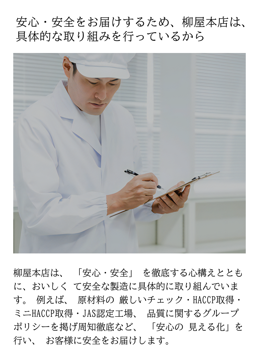 安心・安全をお届けするため、柳屋本店は、具体的な取り組みを行っているから 柳屋本店は、 「安心・安全」 を徹底する心構えとともに、おいしく て安全な製造に具体的に取り組んでいます。 例えば、 原材料の 厳しいチェック・HACCP取得・ミニHACCP取得・JAS認定工場、 品質に関するグループポリシーを掲げ周知徹底など、 「安心の 見える化」を行い、 お客様に安全をお届けします。 