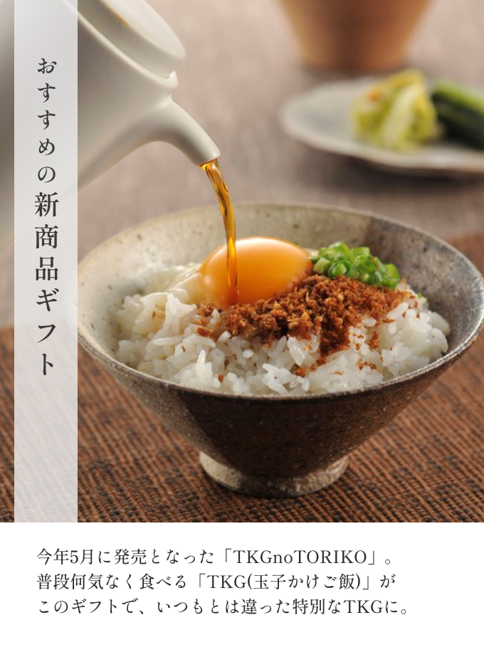 おすすめの新商品ギフト 今年5月に発売となった「TKGnoTORIKO」。普段何気なく食べる「TKG(玉子かけご飯)」がこのギフトで、いつもとは違った特別なTKGに。 