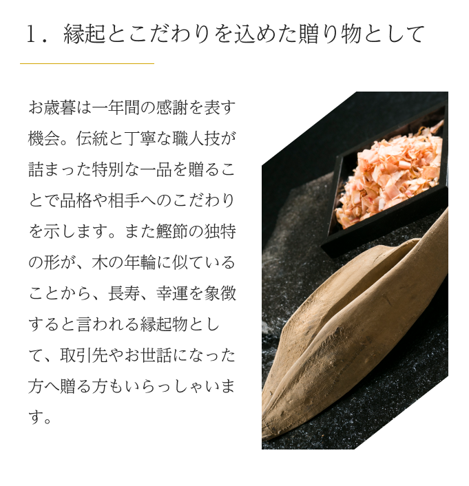  １．縁起とこだわりを込めた贈り物として　お歳暮は一年間の感謝を表す機会。伝統と丁寧な職人技が詰まった特別な一品を贈ることで品格や相手へのこだわりを示します。また鰹節の独特の形が、木の年輪に似ていることから、長寿、幸運を象徴すると言われる縁起物として、取引先やお世話になった方へ贈る方もいらっしゃいます。