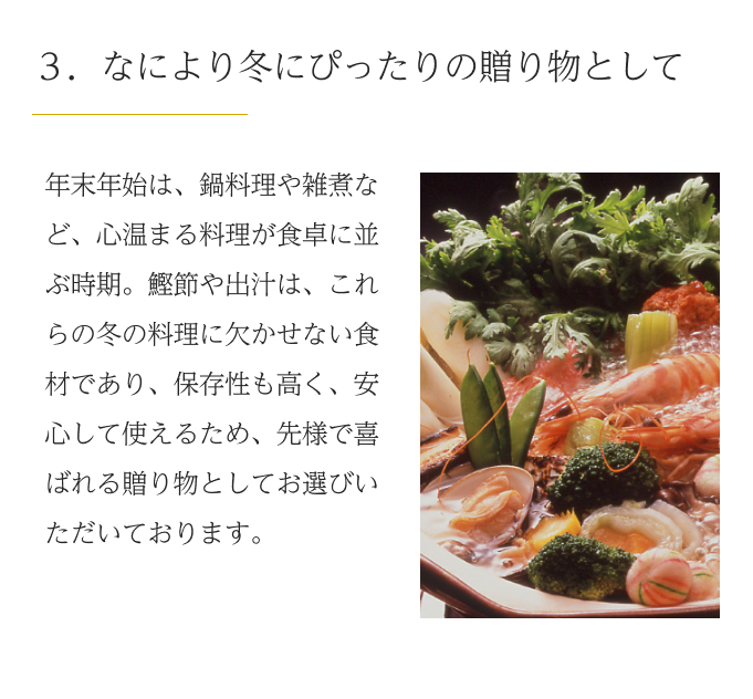 ３．なにより冬にぴったりの贈り物として　年末年始は、鍋料理や雑煮など、心温まる料理が食卓に並ぶ時期。鰹節や出汁は、これらの冬の料理に欠かせない食材であり、保存性も高く、安心して使えるため、先様で喜ばれる贈り物としてお選びいただいております。 