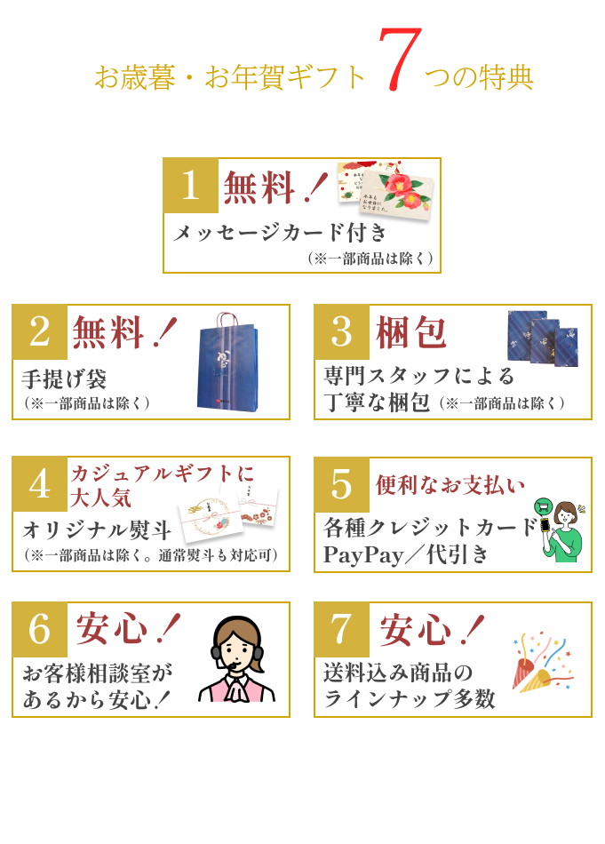 お歳暮・お年賀ギフト7つの特典 1無料！ メッセージカード付き（※一部商品は除く） 2無料！ 手提げ袋  （※一部商品は除く） 3梱包  専門スタッフによる
丁寧な梱包 （※一部商品は除く）  4カジュアルギフトに大人気 オリジナル熨斗  （※一部商品は除く。通常熨斗も対応可） 5便利なお支払い 各種クレジットカードPayPay／代引き 6安心！お客様相談室が
あるから安心！  7安心！  送料込み商品のラインナップ多数  