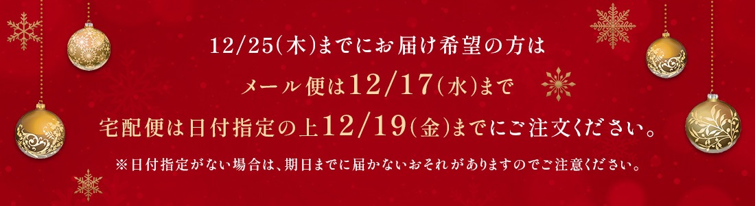 12/25までにお届け希望の方はメール便は12/17（水）まで、宅急便は日付指定の上12/19（金）までにご注文ください。