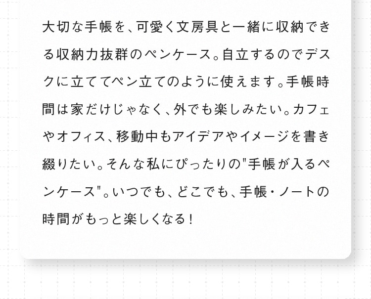 大切な手帳を、可愛く文房具と一緒に収納できる収納力抜群のペンケース。自立するのでデスクに立ててペン立てのように使えます。