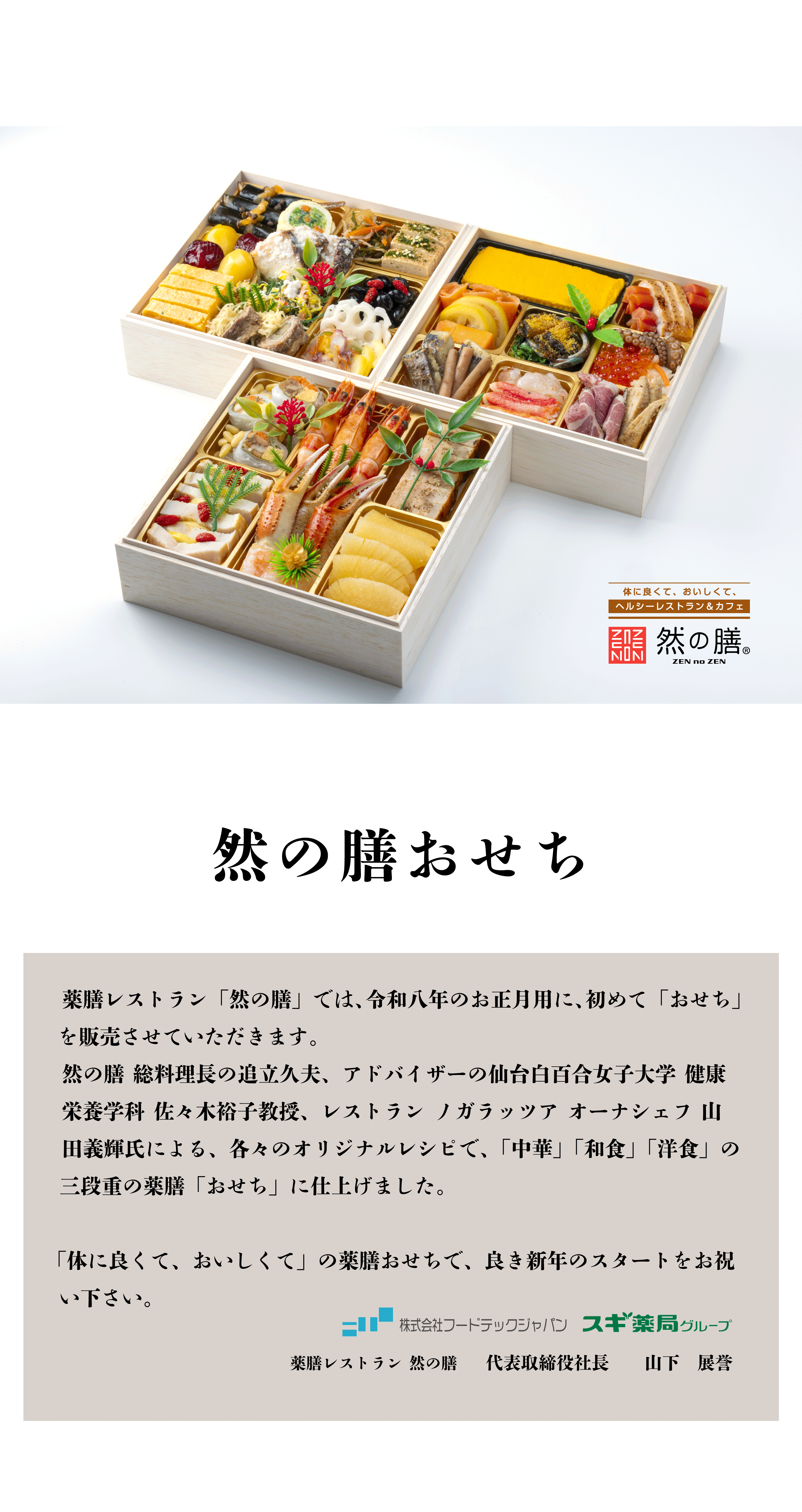然の膳おせち 薬膳レストラン 「然の膳」 では、令和八年のお正月用に、初めて「おせち」 を販売させていただきます。 然の膳 総料理長の追立久夫、アドバイザーの仙台白百合女子大学 健康 栄養学科 佐々木裕子教授、レストランノガラッツア オーナシェフ 山田義輝氏による、各々のオリジナルレシピで、 「中華」 「和食」「洋食」の 三段重の薬膳 「おせち」 に仕上げました。 「体に良くて、おいしくて」 の薬膳おせちで、良き新年のスタートをお祝い下さい。 株式会社フードテックジャパン スギ薬局グループ 薬膳レストラン 然の膳 代表取締役社長 山下展誉