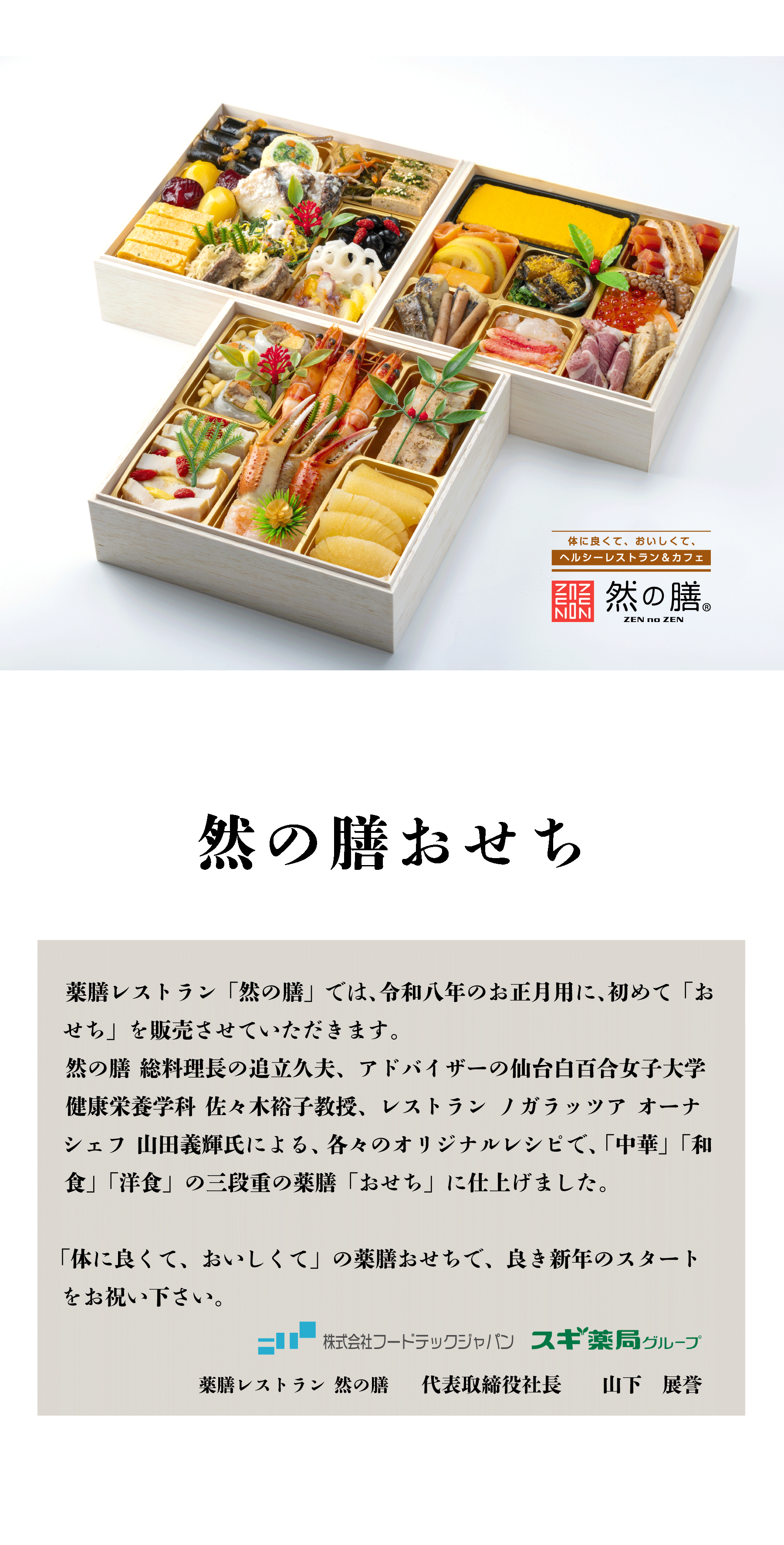 然の膳おせち 薬膳レストラン 「然の膳」 では、令和八年のお正月用に、初めて「おせち」 を販売させていただきます。 然の膳 総料理長の追立久夫、アドバイザーの仙台白百合女子大学 健康 栄養学科 佐々木裕子教授、レストランノガラッツア オーナシェフ 山田義輝氏による、各々のオリジナルレシピで、 「中華」 「和食」「洋食」の 三段重の薬膳 「おせち」 に仕上げました。 「体に良くて、おいしくて」 の薬膳おせちで、良き新年のスタートをお祝い下さい。 株式会社フードテックジャパン スギ薬局グループ 薬膳レストラン 然の膳 代表取締役社長 山下展誉
