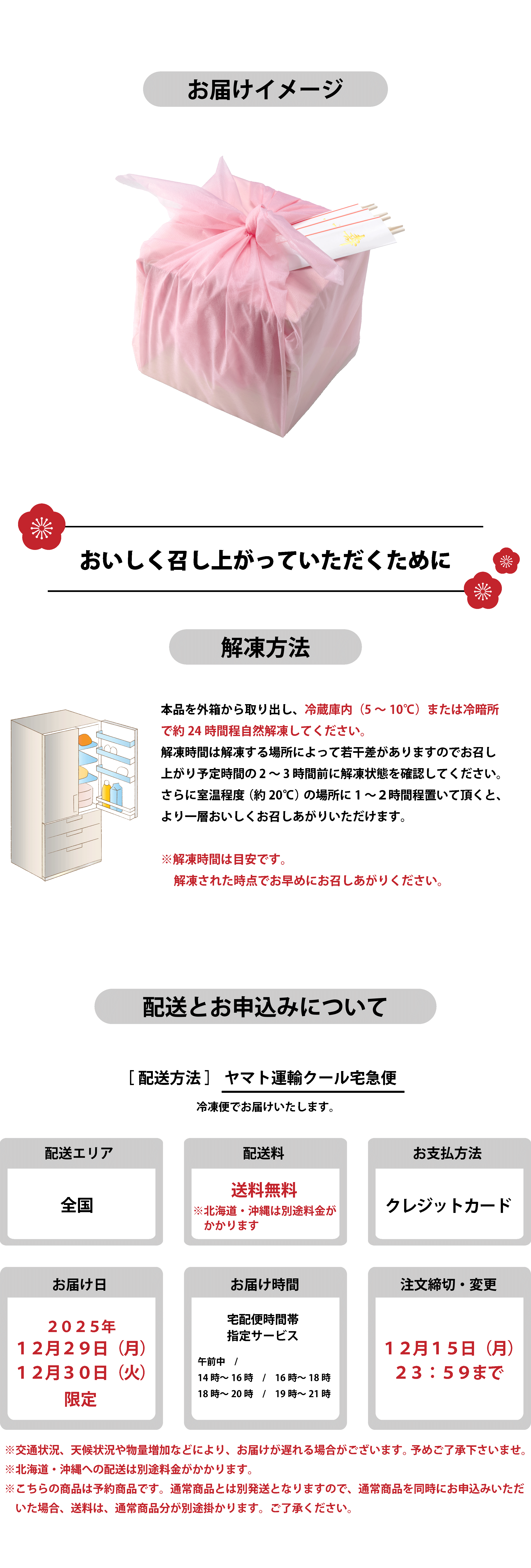お届けイメージ 美味しく召し上がっていただくために 解凍方法 本品を外箱から取り出し、冷蔵庫内（5〜10℃）または冷暗所で約24時間程自然解凍してください。解凍時間は解凍する場所によって若干差がありますのでお召し上がり予定時間の2〜3時間前に解凍状態を確認してください。さらに室温程度（約20℃）の場所に1〜2時間程度置いて頂くと、より一層おいしくお召しあがりいただけます。※解凍時間は目安です。解凍された時点でお早めにお召しあがりください。配送とお申込みについて　配送方法はヤマト運輸クール宅急便で冷凍便にてお届けいたします。配送エリアは全国、配送料は送料無料（北海道・沖縄は別途料金がかかります）。お支払い方法はクレジットカードのみ。お届け日は2025年12月29日（月）または12月30日（火）限定。お届け時間は宅配便時間帯指定サービス（午前中、14時〜16時、16時〜18時、18時〜20時、19時〜21時）から選択可能。注文締切・変更は12月15日（月）23:59まで。交通状況や天候、物量増加などによりお届けが遅れる場合があります。北海道・沖縄は別送料金がかかります。予約商品につき、通常商品とは別発送となり、同時申込みの場合は通常商品分の送料がかかります。