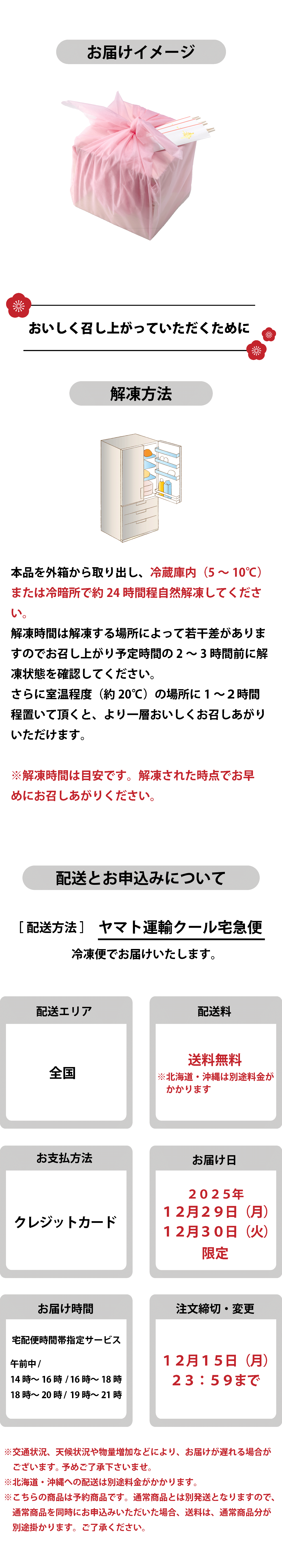 お届けイメージ 美味しく召し上がっていただくために 解凍方法 本品を外箱から取り出し、冷蔵庫内（5〜10℃）または冷暗所で約24時間程自然解凍してください。解凍時間は解凍する場所によって若干差がありますのでお召し上がり予定時間の2〜3時間前に解凍状態を確認してください。さらに室温程度（約20℃）の場所に1〜2時間程度置いて頂くと、より一層おいしくお召しあがりいただけます。※解凍時間は目安です。解凍された時点でお早めにお召しあがりください。配送とお申込みについて　配送方法はヤマト運輸クール宅急便で冷凍便にてお届けいたします。配送エリアは全国、配送料は送料無料（北海道・沖縄は別途料金がかかります）。お支払い方法はクレジットカードのみ。お届け日は2025年12月29日（月）または12月30日（火）限定。お届け時間は宅配便時間帯指定サービス（午前中、14時〜16時、16時〜18時、18時〜20時、19時〜21時）から選択可能。注文締切・変更は12月15日（月）23:59まで。交通状況や天候、物量増加などによりお届けが遅れる場合があります。北海道・沖縄は別送料金がかかります。予約商品につき、通常商品とは別発送となり、同時申込みの場合は通常商品分の送料がかかります。