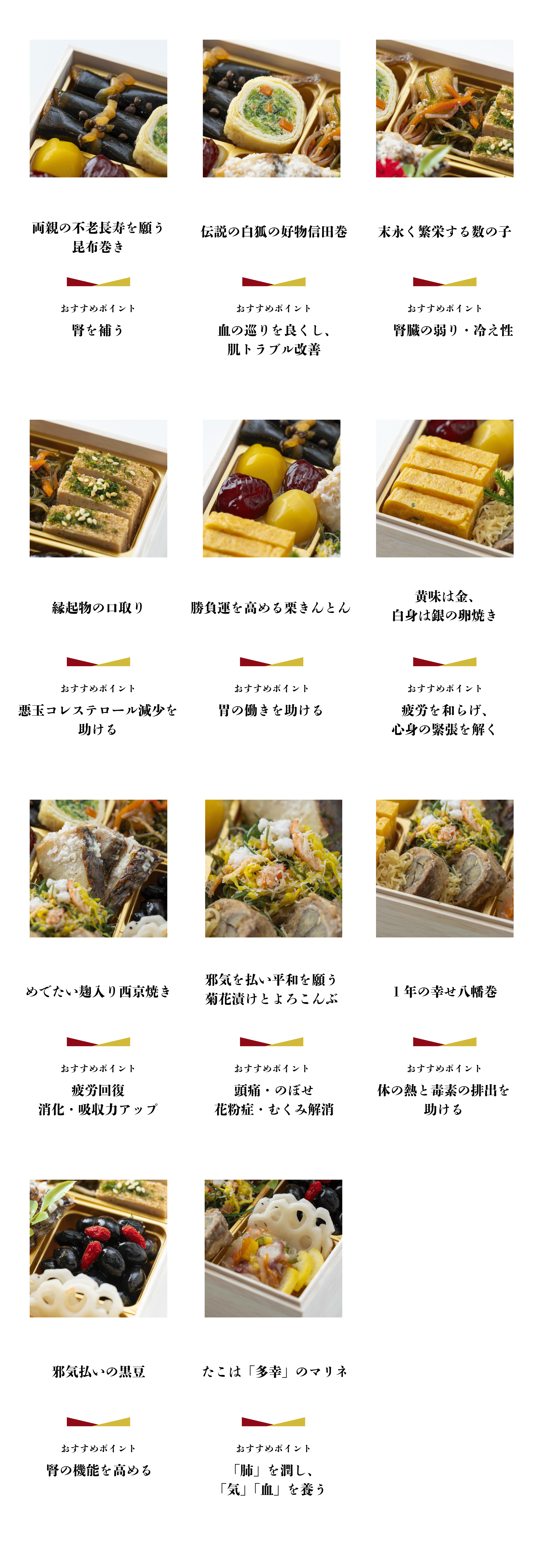 両親の不老長寿を願う 昆布巻き おすすめポイント 腎を補う 伝説の白狐の好物信田巻 おすすめポイント 血の巡りを良くし、 肌トラブル改善 末永く繁栄する数の子 おすすめポイント 腎臓の弱り・冷え性 縁起物の口取り おすすめポイント 悪玉コレステロール減少を助ける 勝負運を高める栗きんとん おすすめポイント 胃の働きを助ける 黄味は金、 白身は銀の卵焼き おすすめポイント 疲労を和らげ、 心身の緊張を解く　めでたい麹入り西京焼き おすすめポイント 疲労回復 消化・吸収力アップ 邪気を払い平和を願う菊花漬けとよろこんぶ おすすめポイント 頭痛・のぼせ 花粉症・むくみ解消 1年の幸せ八幡巻 おすすめポイント 体の熱と毒素の排出を助ける 邪気払いの黒豆 おすすめポイント 腎の機能を高める たこは 「多幸」のマリネ おすすめポイント「肺」を潤し、「気」 「血」 を養う