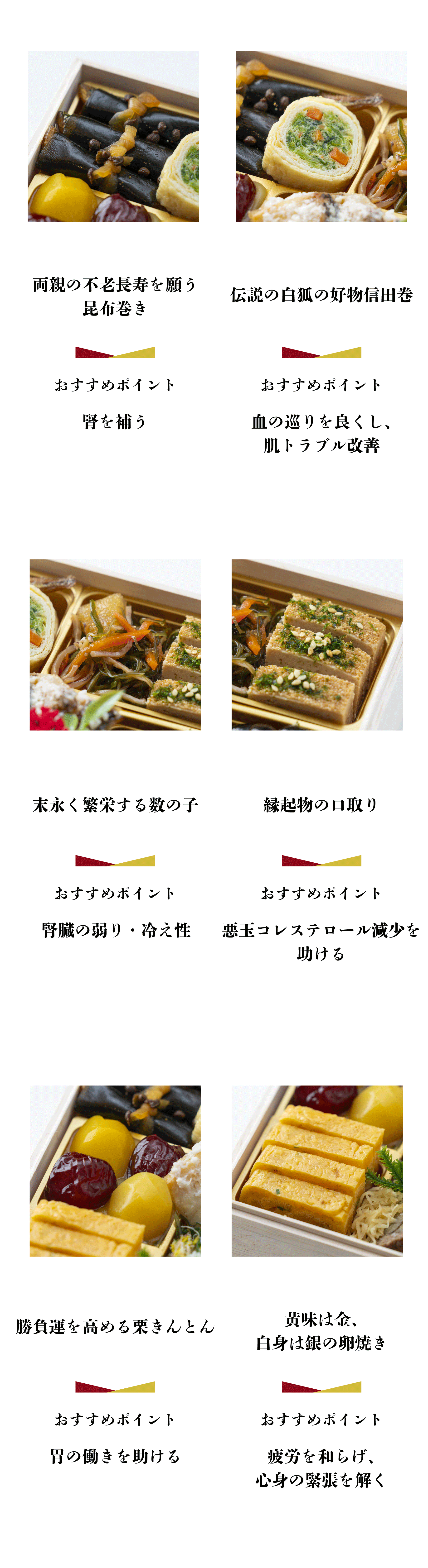 両親の不老長寿を願う 昆布巻き おすすめポイント 腎を補う 伝説の白狐の好物信田巻 おすすめポイント 血の巡りを良くし、 肌トラブル改善 末永く繁栄する数の子 おすすめポイント 腎臓の弱り・冷え性 縁起物の口取り おすすめポイント 悪玉コレステロール減少を助ける 勝負運を高める栗きんとん おすすめポイント 胃の働きを助ける 黄味は金、 白身は銀の卵焼き おすすめポイント 疲労を和らげ、 心身の緊張を解く