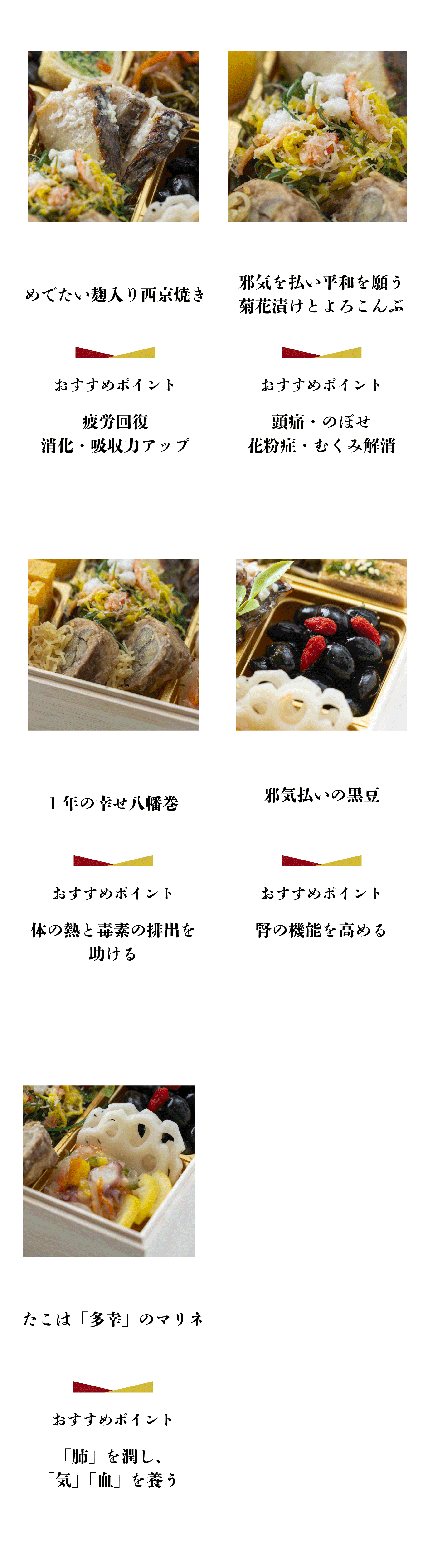 めでたい麹入り西京焼き おすすめポイント 疲労回復 消化・吸収力アップ 邪気を払い平和を願う菊花漬けとよろこんぶ おすすめポイント 頭痛・のぼせ 花粉症・むくみ解消 1年の幸せ八幡巻 おすすめポイント 体の熱と毒素の排出を助ける 邪気払いの黒豆 おすすめポイント 腎の機能を高める たこは 「多幸」のマリネ おすすめポイント「肺」を潤し、「気」 「血」 を養う